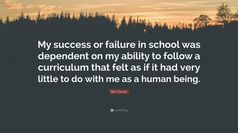 Ben Hewitt Quote: “My success or failure in school was dependent on my ability to follow a curriculum that felt as if it had very little to do with me as a human being.”