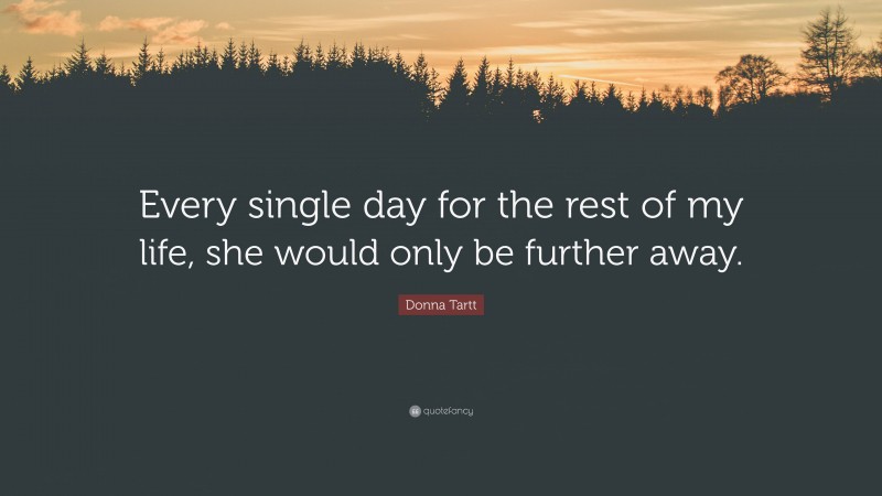 Donna Tartt Quote: “Every single day for the rest of my life, she would only be further away.”