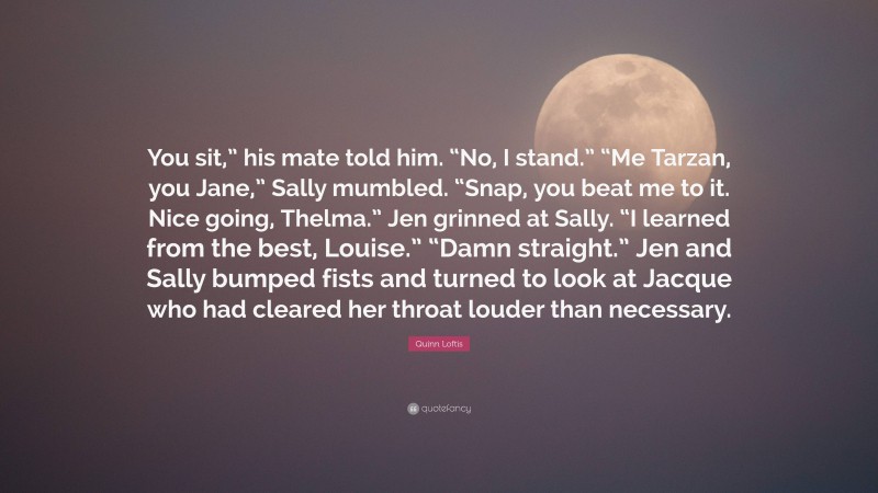 Quinn Loftis Quote: “You sit,” his mate told him. “No, I stand.” “Me Tarzan, you Jane,” Sally mumbled. “Snap, you beat me to it. Nice going, Thelma.” Jen grinned at Sally. “I learned from the best, Louise.” “Damn straight.” Jen and Sally bumped fists and turned to look at Jacque who had cleared her throat louder than necessary.”