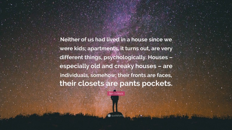 Ben Dolnick Quote: “Neither of us had lived in a house since we were kids; apartments, it turns out, are very different things, psychologically. Houses – especially old and creaky houses – are individuals, somehow; their fronts are faces, their closets are pants pockets.”