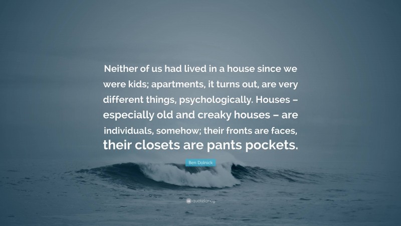 Ben Dolnick Quote: “Neither of us had lived in a house since we were kids; apartments, it turns out, are very different things, psychologically. Houses – especially old and creaky houses – are individuals, somehow; their fronts are faces, their closets are pants pockets.”