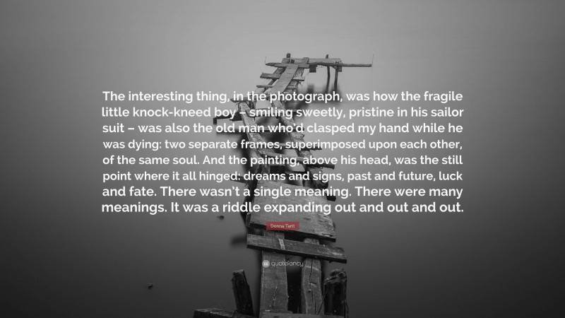Donna Tartt Quote: “The interesting thing, in the photograph, was how the fragile little knock-kneed boy – smiling sweetly, pristine in his sailor suit – was also the old man who’d clasped my hand while he was dying: two separate frames, superimposed upon each other, of the same soul. And the painting, above his head, was the still point where it all hinged: dreams and signs, past and future, luck and fate. There wasn’t a single meaning. There were many meanings. It was a riddle expanding out and out and out.”