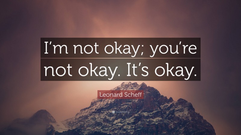 Leonard Scheff Quote: “I’m not okay; you’re not okay. It’s okay.”