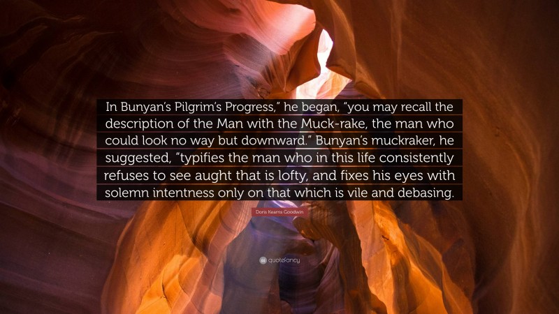 Doris Kearns Goodwin Quote: “In Bunyan’s Pilgrim’s Progress,” he began, “you may recall the description of the Man with the Muck-rake, the man who could look no way but downward.” Bunyan’s muckraker, he suggested, “typifies the man who in this life consistently refuses to see aught that is lofty, and fixes his eyes with solemn intentness only on that which is vile and debasing.”