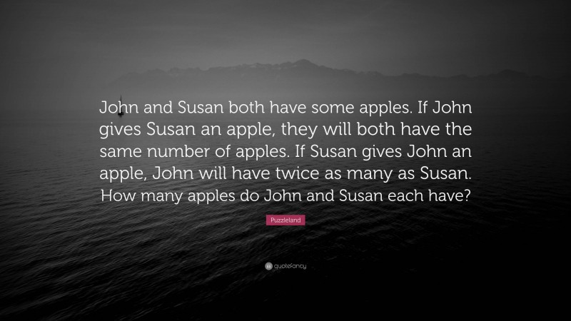 Puzzleland Quote: “John and Susan both have some apples. If John gives Susan an apple, they will both have the same number of apples. If Susan gives John an apple, John will have twice as many as Susan. How many apples do John and Susan each have?”