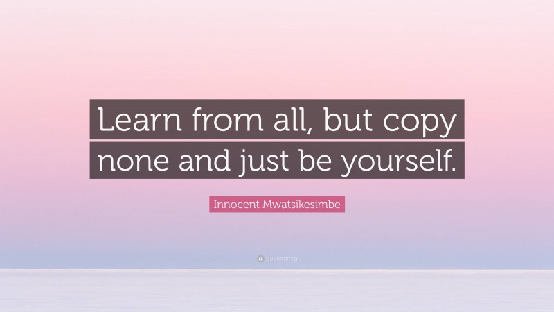 Innocent Mwatsikesimbe Quote: “Learn from all, but copy none and just be yourself.”