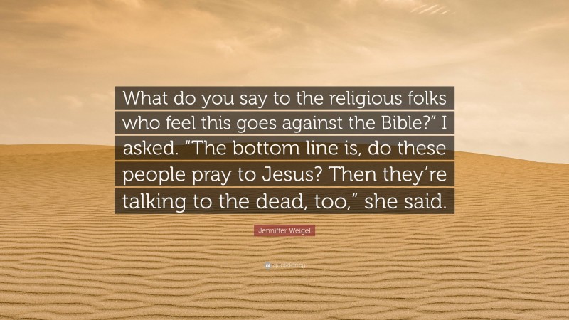 Jenniffer Weigel Quote: “What do you say to the religious folks who feel this goes against the Bible?” I asked. “The bottom line is, do these people pray to Jesus? Then they’re talking to the dead, too,” she said.”