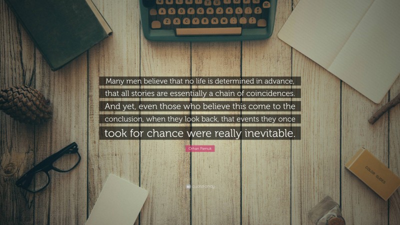 Orhan Pamuk Quote: “Many men believe that no life is determined in advance, that all stories are essentially a chain of coincidences. And yet, even those who believe this come to the conclusion, when they look back, that events they once took for chance were really inevitable.”