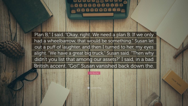 Jim Butcher Quote: “Plan B,” I said. “Okay, right. We need a plan B. If we only had a wheelbarrow, that would be something.” Susan let out a puff of laughter, and then I turned to her, my eyes alight. “We have a great big truck,” Susan said. “Then why didn’t you list that among our assets?” I said, in a bad British accent. “Go!” Susan vanished back down the.”