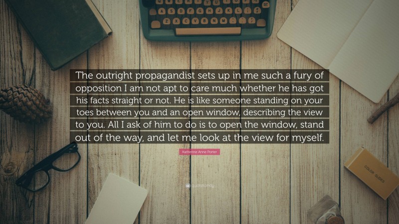 Katherine Anne Porter Quote: “The outright propagandist sets up in me such a fury of opposition I am not apt to care much whether he has got his facts straight or not. He is like someone standing on your toes between you and an open window, describing the view to you. All I ask of him to do is to open the window, stand out of the way, and let me look at the view for myself.”