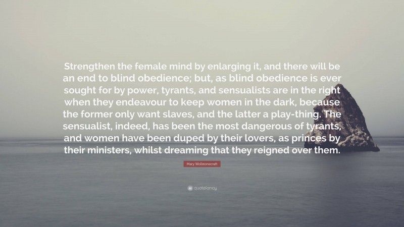 Mary Wollstonecraft Quote: “Strengthen the female mind by enlarging it, and there will be an end to blind obedience; but, as blind obedience is ever sought for by power, tyrants, and sensualists are in the right when they endeavour to keep women in the dark, because the former only want slaves, and the latter a play-thing. The sensualist, indeed, has been the most dangerous of tyrants, and women have been duped by their lovers, as princes by their ministers, whilst dreaming that they reigned over them.”