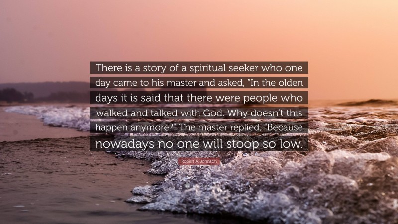 Robert A. Johnson Quote: “There is a story of a spiritual seeker who one day came to his master and asked, “In the olden days it is said that there were people who walked and talked with God. Why doesn’t this happen anymore?” The master replied, “Because nowadays no one will stoop so low.”