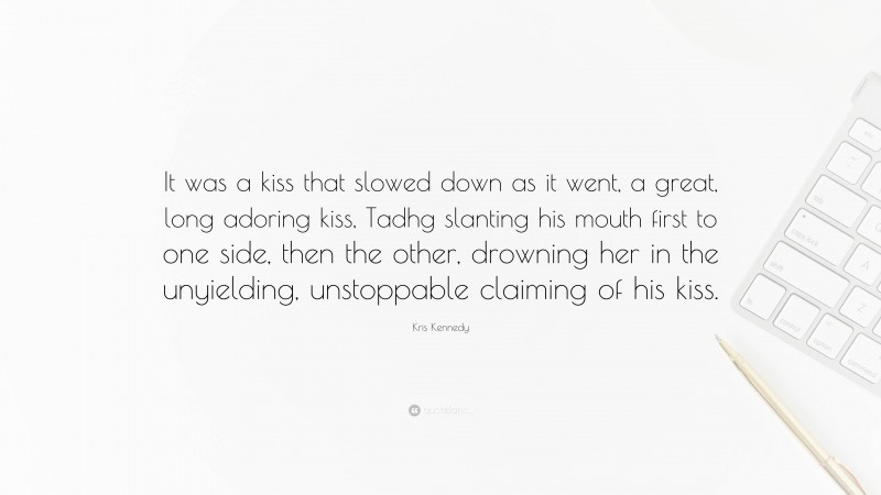 Kris Kennedy Quote: “It was a kiss that slowed down as it went, a great, long adoring kiss, Tadhg slanting his mouth first to one side, then the other, drowning her in the unyielding, unstoppable claiming of his kiss.”