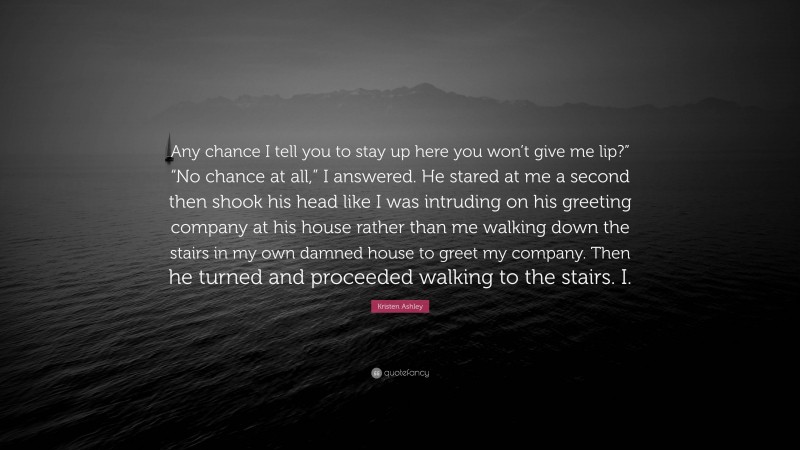 Kristen Ashley Quote: “Any chance I tell you to stay up here you won’t give me lip?” “No chance at all,” I answered. He stared at me a second then shook his head like I was intruding on his greeting company at his house rather than me walking down the stairs in my own damned house to greet my company. Then he turned and proceeded walking to the stairs. I.”