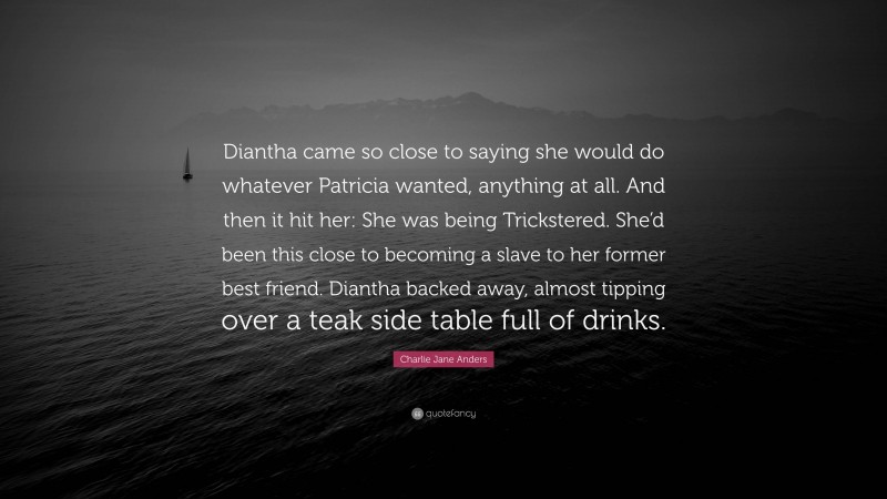 Charlie Jane Anders Quote: “Diantha came so close to saying she would do whatever Patricia wanted, anything at all. And then it hit her: She was being Trickstered. She’d been this close to becoming a slave to her former best friend. Diantha backed away, almost tipping over a teak side table full of drinks.”