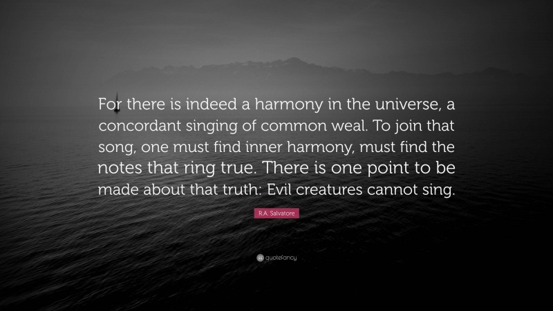 R.A. Salvatore Quote: “For there is indeed a harmony in the universe, a concordant singing of common weal. To join that song, one must find inner harmony, must find the notes that ring true. There is one point to be made about that truth: Evil creatures cannot sing.”