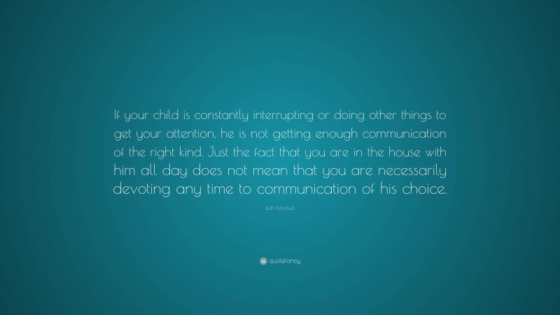 Ruth Minshull Quote: “If your child is constantly interrupting or doing other things to get your attention, he is not getting enough communication of the right kind. Just the fact that you are in the house with him all day does not mean that you are necessarily devoting any time to communication of his choice.”
