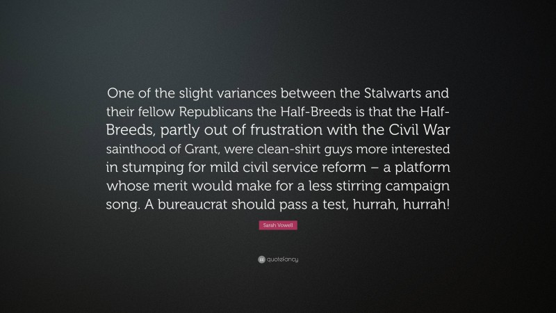 Sarah Vowell Quote: “One of the slight variances between the Stalwarts and their fellow Republicans the Half-Breeds is that the Half-Breeds, partly out of frustration with the Civil War sainthood of Grant, were clean-shirt guys more interested in stumping for mild civil service reform – a platform whose merit would make for a less stirring campaign song. A bureaucrat should pass a test, hurrah, hurrah!”