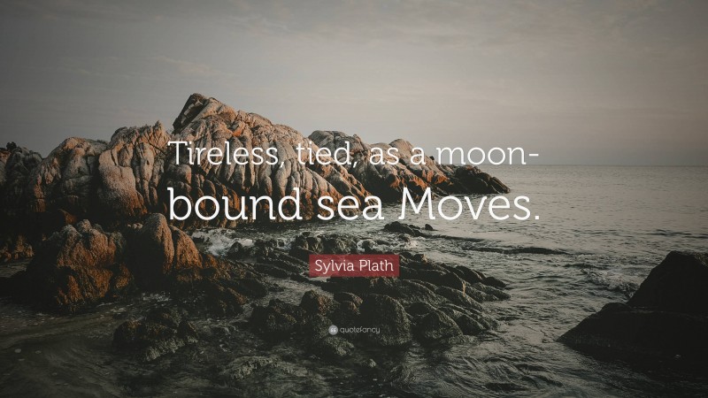 Sylvia Plath Quote: “Tireless, tied, as a moon-bound sea Moves.”