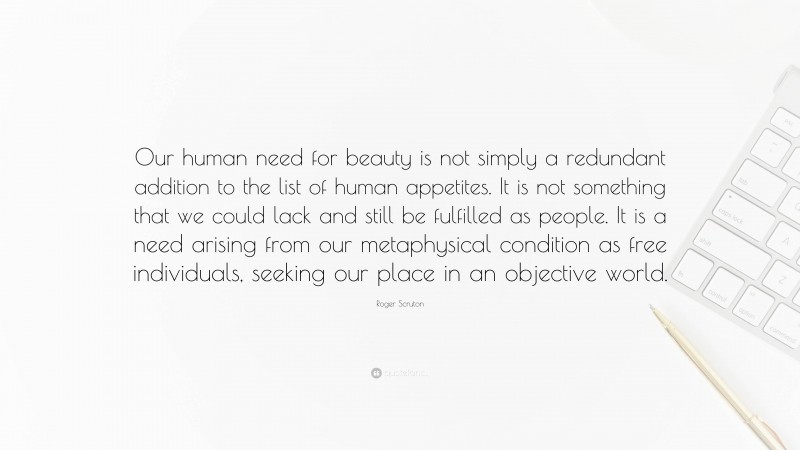 Roger Scruton Quote: “Our human need for beauty is not simply a redundant addition to the list of human appetites. It is not something that we could lack and still be fulfilled as people. It is a need arising from our metaphysical condition as free individuals, seeking our place in an objective world.”