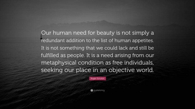 Roger Scruton Quote: “Our human need for beauty is not simply a redundant addition to the list of human appetites. It is not something that we could lack and still be fulfilled as people. It is a need arising from our metaphysical condition as free individuals, seeking our place in an objective world.”