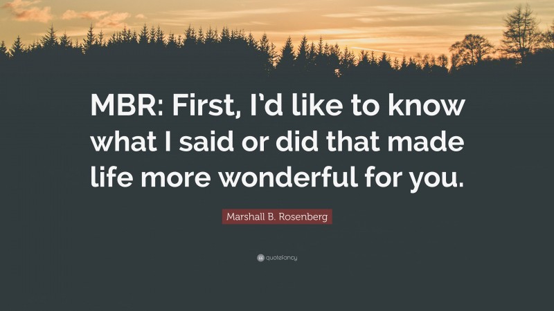 Marshall B. Rosenberg Quote: “MBR: First, I’d like to know what I said or did that made life more wonderful for you.”