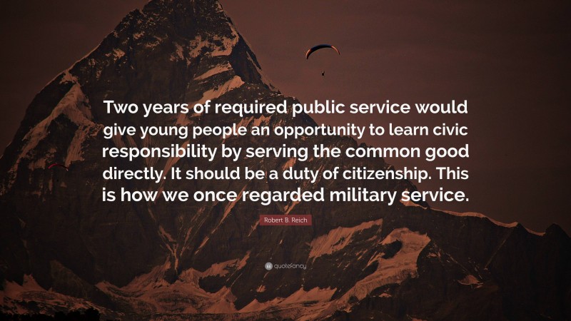 Robert B. Reich Quote: “Two years of required public service would give young people an opportunity to learn civic responsibility by serving the common good directly. It should be a duty of citizenship. This is how we once regarded military service.”