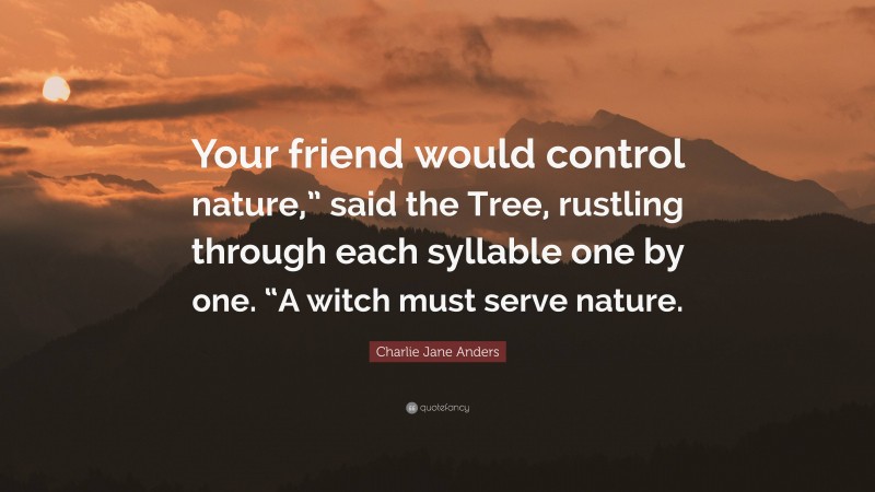 Charlie Jane Anders Quote: “Your friend would control nature,” said the Tree, rustling through each syllable one by one. “A witch must serve nature.”