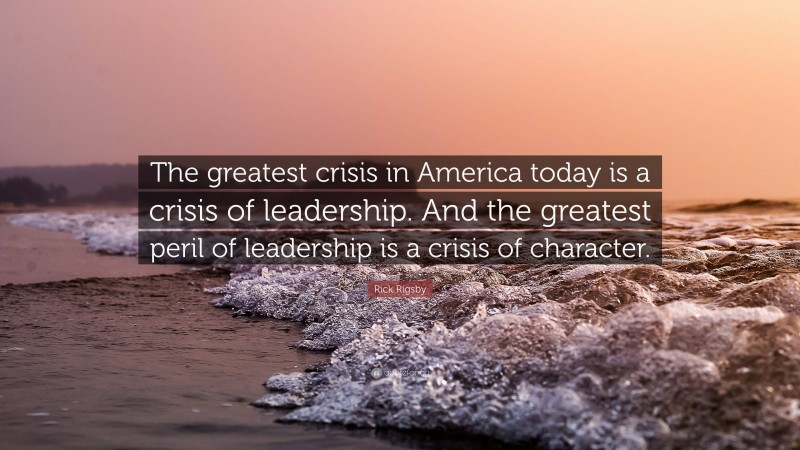 Rick Rigsby Quote: “The greatest crisis in America today is a crisis of leadership. And the greatest peril of leadership is a crisis of character.”