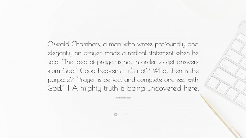 John Eldredge Quote: “Oswald Chambers, a man who wrote profoundly and elegantly on prayer, made a radical statement when he said, “The idea of prayer is not in order to get answers from God.” Good heavens – it’s not? What then is the purpose? “Prayer is perfect and complete oneness with God.” 1 A mighty truth is being uncovered here.”