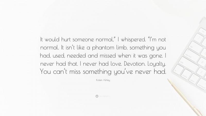 Kristen Ashley Quote: “It would hurt someone normal,” I whispered. “I’m not normal. It isn’t like a phantom limb, something you had, used, needed and missed when it was gone. I never had that. I never had love. Devotion. Loyalty. You can’t miss something you’ve never had.”