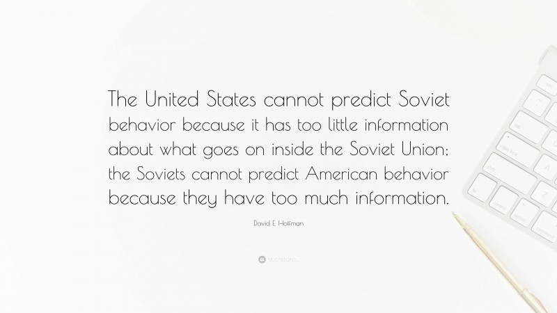 David E. Hoffman Quote: “The United States cannot predict Soviet behavior because it has too little information about what goes on inside the Soviet Union; the Soviets cannot predict American behavior because they have too much information.”