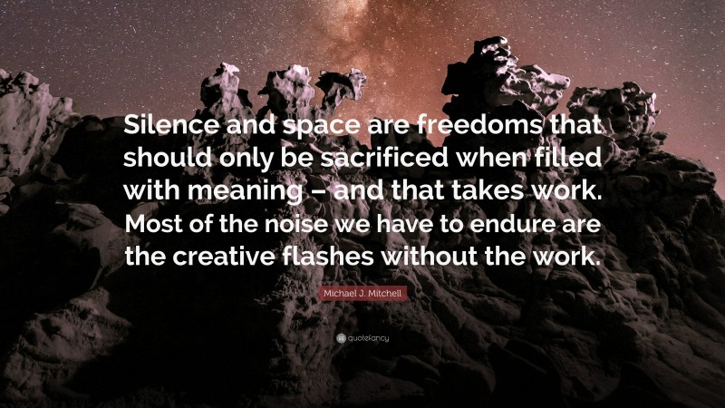 Michael J. Mitchell Quote: “Silence and space are freedoms that should only be sacrificed when filled with meaning – and that takes work. Most of the noise we have to endure are the creative flashes without the work.”