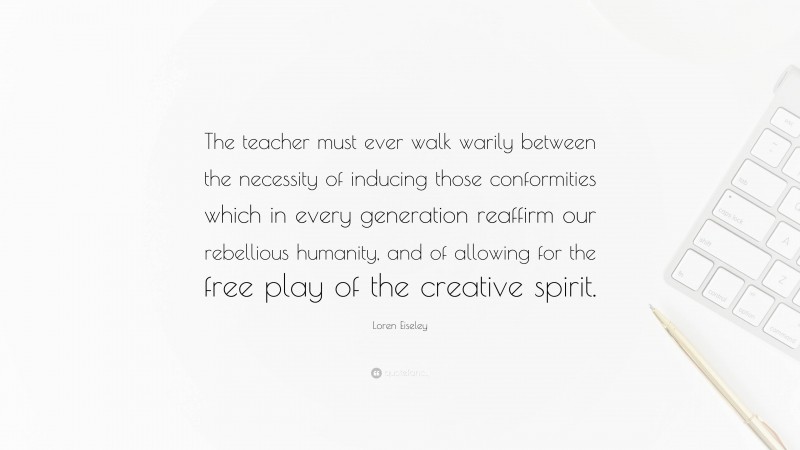 Loren Eiseley Quote: “The teacher must ever walk warily between the necessity of inducing those conformities which in every generation reaffirm our rebellious humanity, and of allowing for the free play of the creative spirit.”