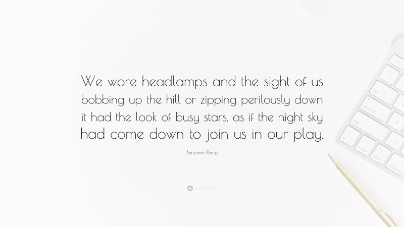 Benjamin Percy Quote: “We wore headlamps and the sight of us bobbing up the hill or zipping perilously down it had the look of busy stars, as if the night sky had come down to join us in our play.”