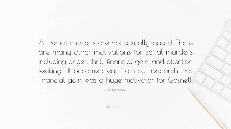 Ann McElhinney Quote: “All serial murders are not sexually-based. There are many other motivations for serial murders including anger, thrill, financial gain, and attention seeking.” It became clear from our research that financial gain was a huge motivator for Gosnell.”