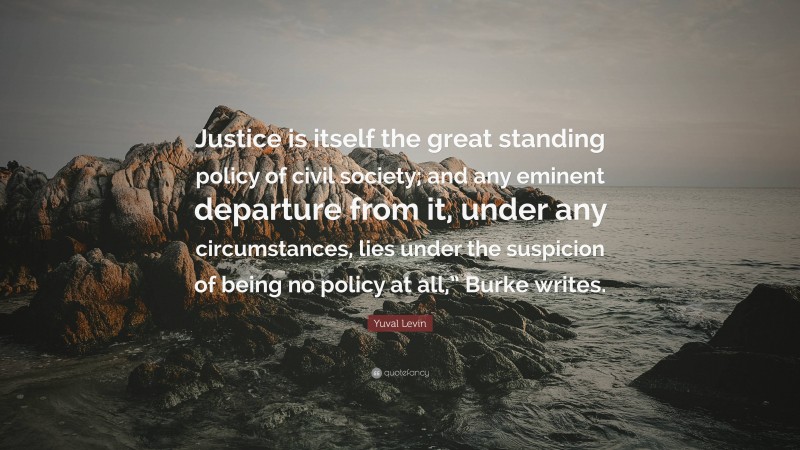 Yuval Levin Quote: “Justice is itself the great standing policy of civil society; and any eminent departure from it, under any circumstances, lies under the suspicion of being no policy at all,” Burke writes.”