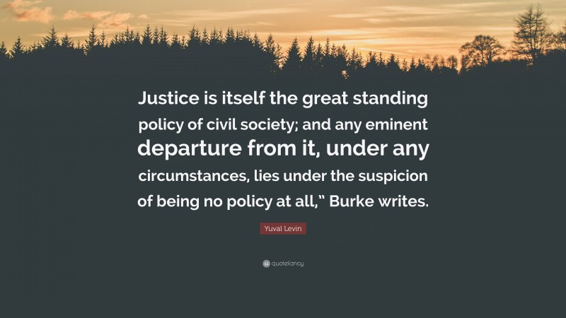 Yuval Levin Quote: “Justice is itself the great standing policy of civil society; and any eminent departure from it, under any circumstances, lies under the suspicion of being no policy at all,” Burke writes.”