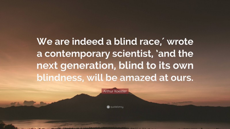 Arthur Koestler Quote: “We are indeed a blind race,′ wrote a contemporary scientist, ’and the next generation, blind to its own blindness, will be amazed at ours.”