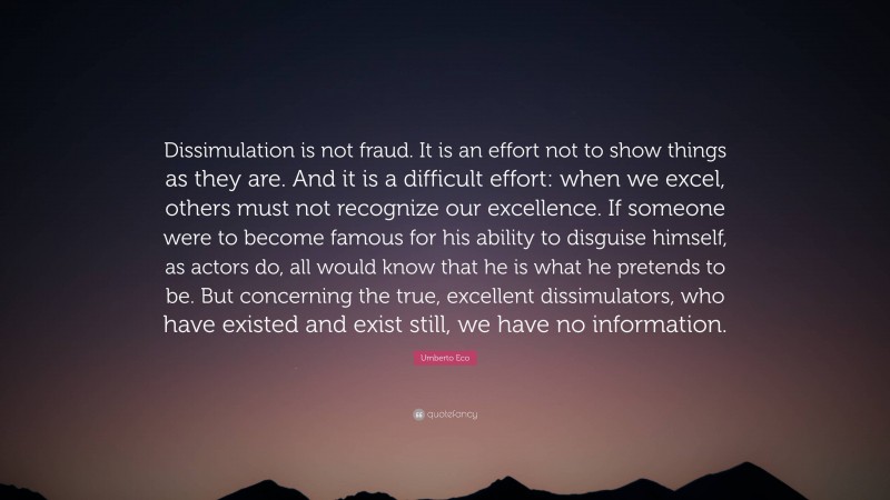 Umberto Eco Quote: “Dissimulation is not fraud. It is an effort not to show things as they are. And it is a difficult effort: when we excel, others must not recognize our excellence. If someone were to become famous for his ability to disguise himself, as actors do, all would know that he is what he pretends to be. But concerning the true, excellent dissimulators, who have existed and exist still, we have no information.”