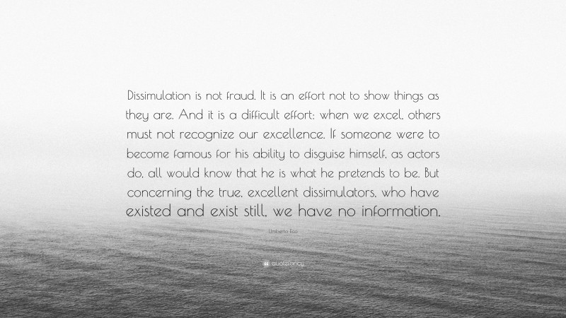 Umberto Eco Quote: “Dissimulation is not fraud. It is an effort not to show things as they are. And it is a difficult effort: when we excel, others must not recognize our excellence. If someone were to become famous for his ability to disguise himself, as actors do, all would know that he is what he pretends to be. But concerning the true, excellent dissimulators, who have existed and exist still, we have no information.”