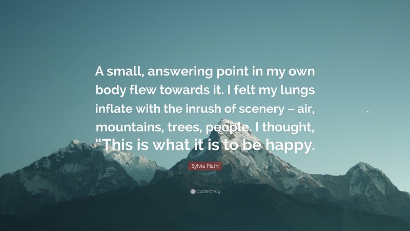Sylvia Plath Quote: “A small, answering point in my own body flew towards it. I felt my lungs inflate with the inrush of scenery – air, mountains, trees, people. I thought, “This is what it is to be happy.”