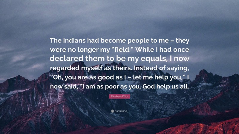 Elisabeth Elliot Quote: “The Indians had become people to me – they were no longer my “field.” While I had once declared them to be my equals, I now regarded myself as theirs. Instead of saying, “Oh, you are as good as I – let me help you,” I now said, “I am as poor as you. God help us all.”