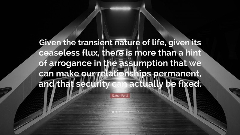 Esther Perel Quote: “Given the transient nature of life, given its ceaseless flux, there is more than a hint of arrogance in the assumption that we can make our relationships permanent, and that security can actually be fixed.”
