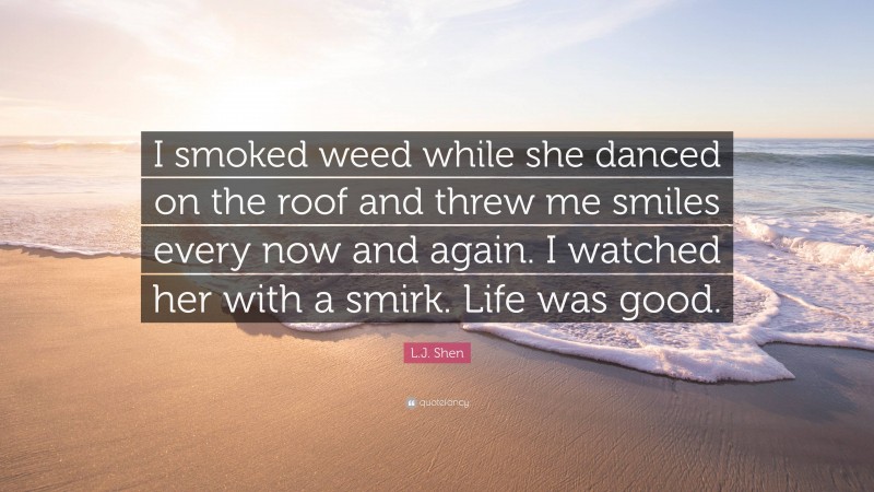 L.J. Shen Quote: “I smoked weed while she danced on the roof and threw me smiles every now and again. I watched her with a smirk. Life was good.”