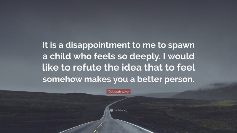 Deborah Levy Quote: “It is a disappointment to me to spawn a child who feels so deeply. I would like to refute the idea that to feel somehow makes you a better person.”