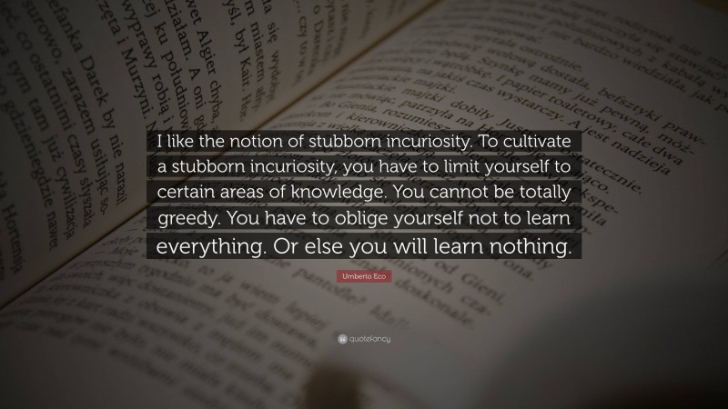 Umberto Eco Quote: “I like the notion of stubborn incuriosity. To cultivate a stubborn incuriosity, you have to limit yourself to certain areas of knowledge. You cannot be totally greedy. You have to oblige yourself not to learn everything. Or else you will learn nothing.”