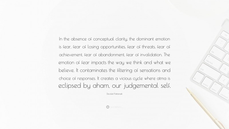 Devdutt Pattanaik Quote: “In the absence of conceptual clarity, the dominant emotion is fear, fear of losing opportunities, fear of threats, fear of achievement, fear of abandonment, fear of invalidation. The emotion of fear impacts the way we think and what we believe. It contaminates the filtering of sensations and choice of responses. It creates a vicious cycle where atma is eclipsed by aham, our judgemental self.”