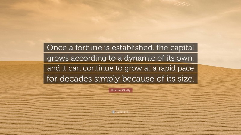 Thomas Piketty Quote: “Once a fortune is established, the capital grows according to a dynamic of its own, and it can continue to grow at a rapid pace for decades simply because of its size.”