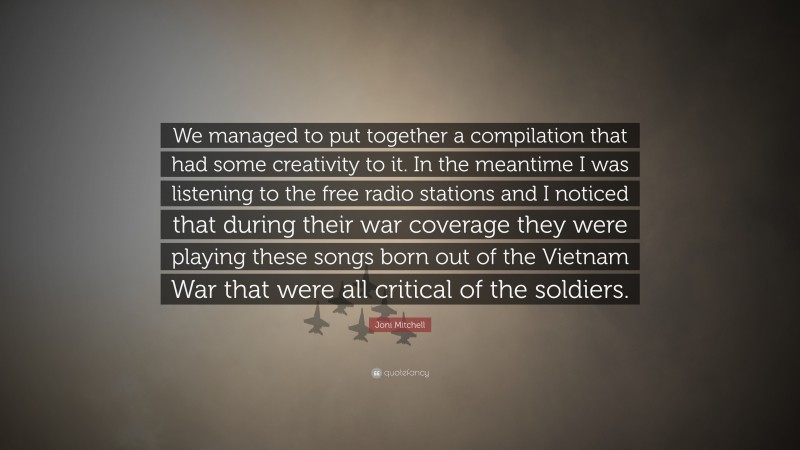 Joni Mitchell Quote: “We managed to put together a compilation that had some creativity to it. In the meantime I was listening to the free radio stations and I noticed that during their war coverage they were playing these songs born out of the Vietnam War that were all critical of the soldiers.”